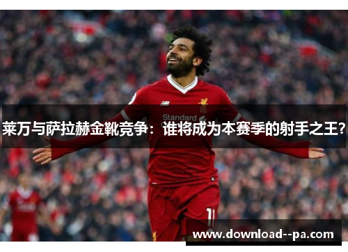 莱万与萨拉赫金靴竞争：谁将成为本赛季的射手之王？