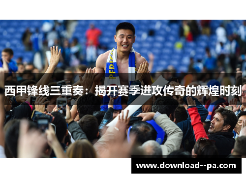 西甲锋线三重奏：揭开赛季进攻传奇的辉煌时刻