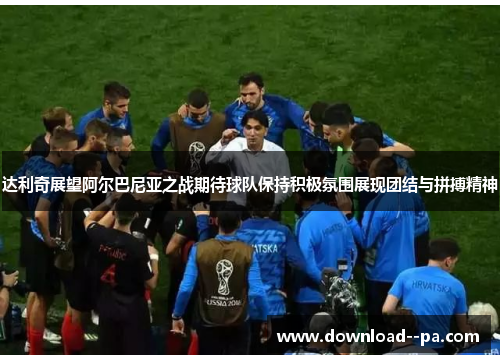 达利奇展望阿尔巴尼亚之战期待球队保持积极氛围展现团结与拼搏精神