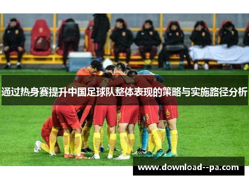 通过热身赛提升中国足球队整体表现的策略与实施路径分析 通过热身赛提升中国足球队整体表现的策略与实施路径分析
