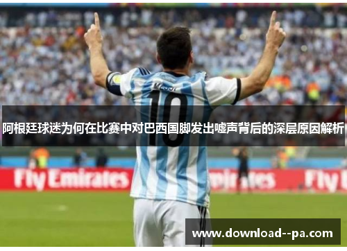 阿根廷球迷为何在比赛中对巴西国脚发出嘘声背后的深层原因解析