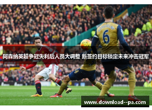 阿森纳英超争冠失利后人员大调整 新签约目标锁定未来冲击冠军