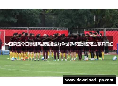 中国男足今日集训备战新加坡力争世界杯亚洲区预选赛开门红