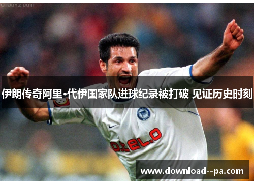伊朗传奇阿里·代伊国家队进球纪录被打破 见证历史时刻