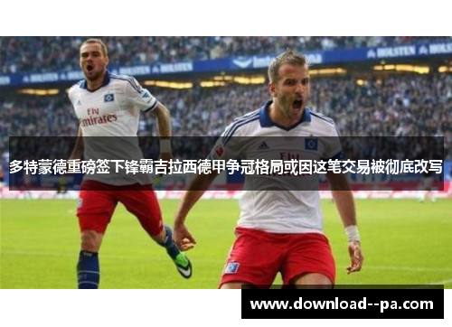 多特蒙德重磅签下锋霸吉拉西德甲争冠格局或因这笔交易被彻底改写