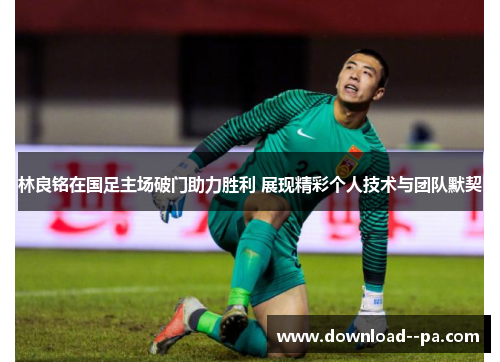 林良铭在国足主场破门助力胜利 展现精彩个人技术与团队默契