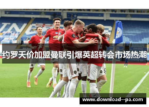 约罗天价加盟曼联引爆英超转会市场热潮