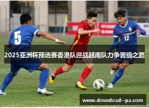 2025亚洲杯预选赛香港队迎战越南队力争晋级之路 2025亚洲杯预选赛香港队迎战越南队力争晋级之路