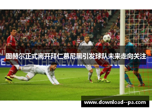 图赫尔正式离开拜仁慕尼黑引发球队未来走向关注